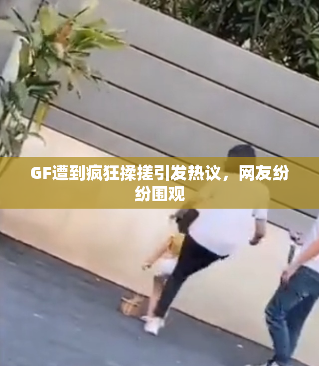 GF遭到疯狂揉搓引发热议，网友纷纷围观
