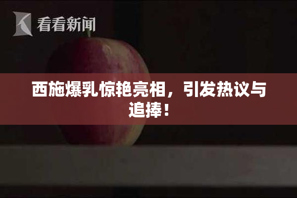 西施爆乳惊艳亮相，引发热议与追捧！