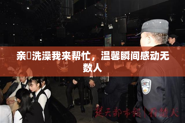 亲妺洗澡我来帮忙，温馨瞬间感动无数人
