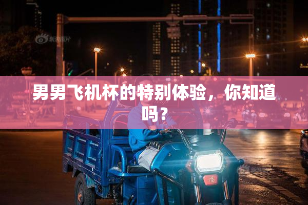 男男飞机杯的特别体验，你知道吗？
