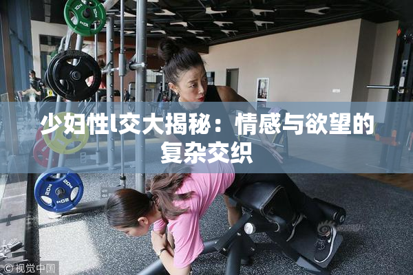 少妇性l交大揭秘：情感与欲望的复杂交织