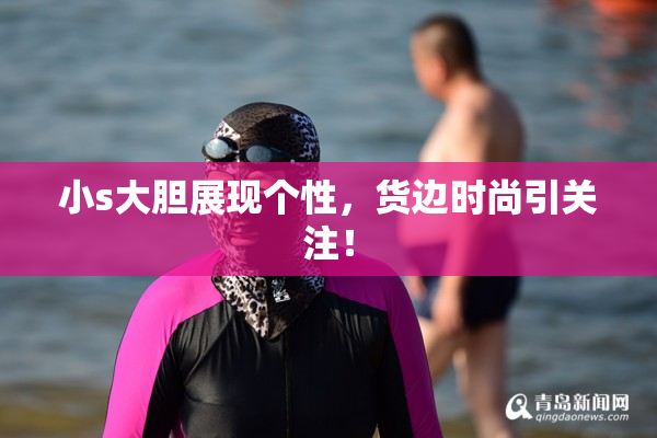 小s大胆展现个性，货边时尚引关注！