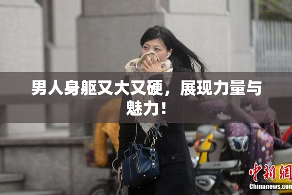 男人身躯又大又硬，展现力量与魅力！