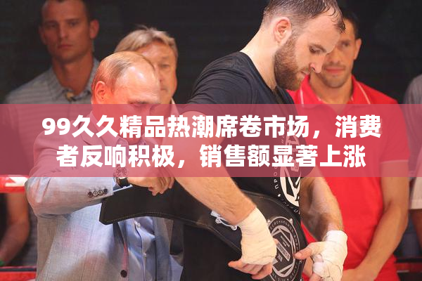 99久久精品热潮席卷市场，消费者反响积极，销售额显著上涨
