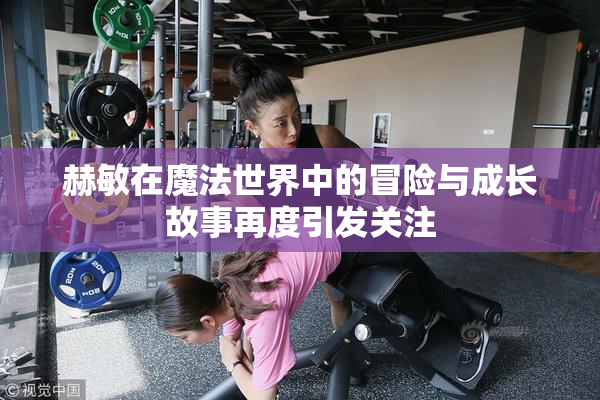 赫敏在魔法世界中的冒险与成长故事再度引发关注