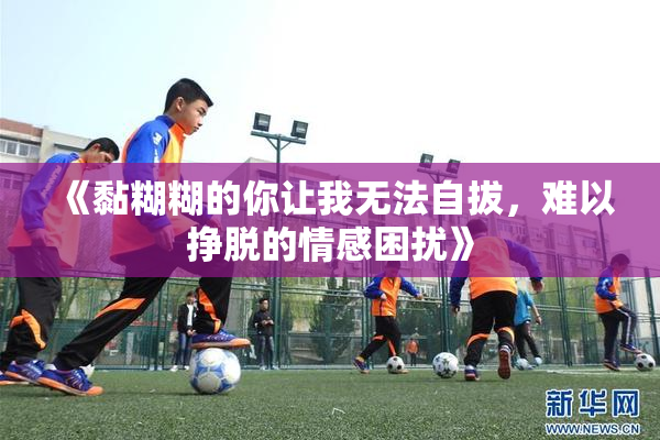 《黏糊糊的你让我无法自拔，难以挣脱的情感困扰》