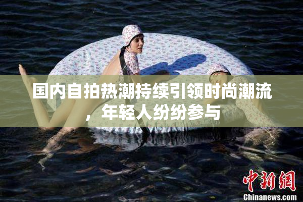 国内自拍热潮持续引领时尚潮流，年轻人纷纷参与