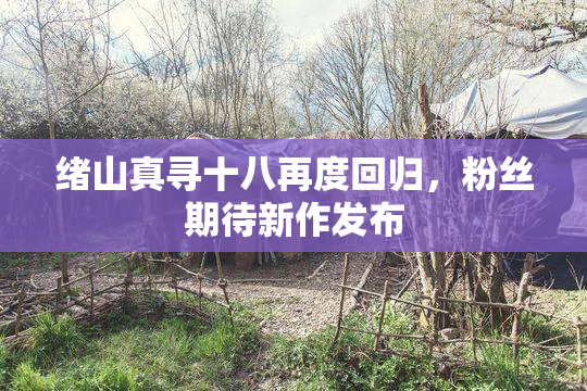 绪山真寻十八再度回归，粉丝期待新作发布