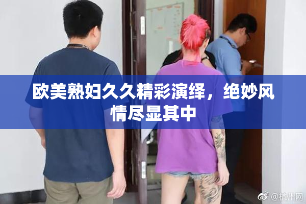 欧美熟妇久久精彩演绎，绝妙风情尽显其中