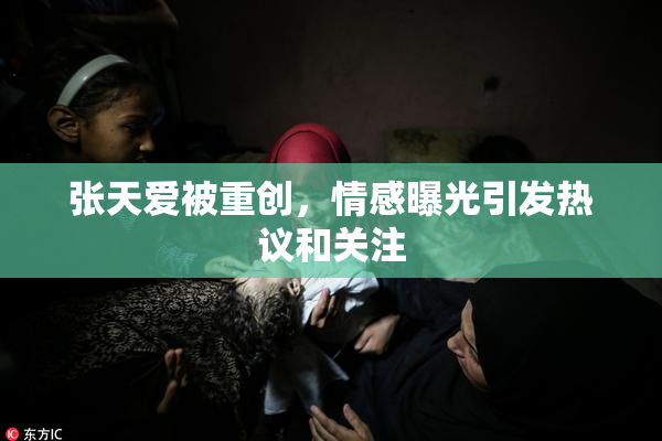 张天爱被重创，情感曝光引发热议和关注