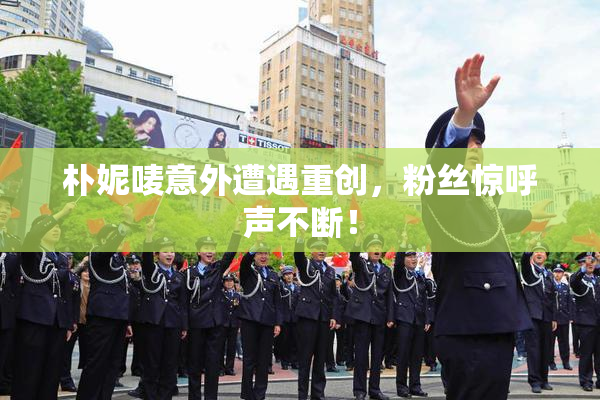 朴妮唛意外遭遇重创，粉丝惊呼声不断！