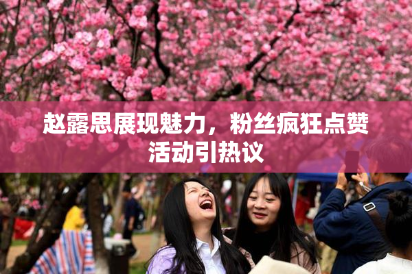 赵露思展现魅力，粉丝疯狂点赞活动引热议