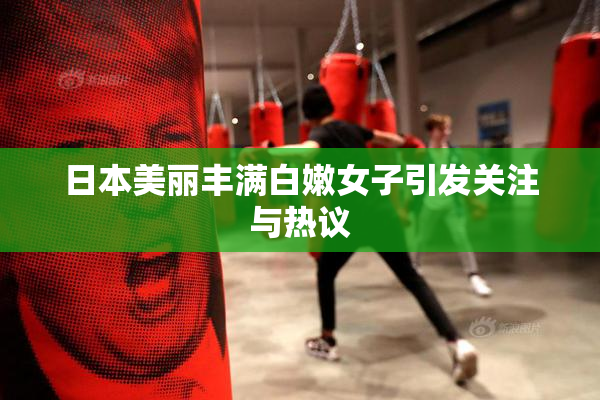 日本美丽丰满白嫩女子引发关注与热议