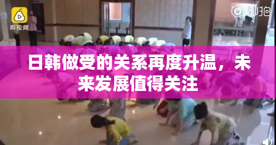 日韩做受的关系再度升温，未来发展值得关注