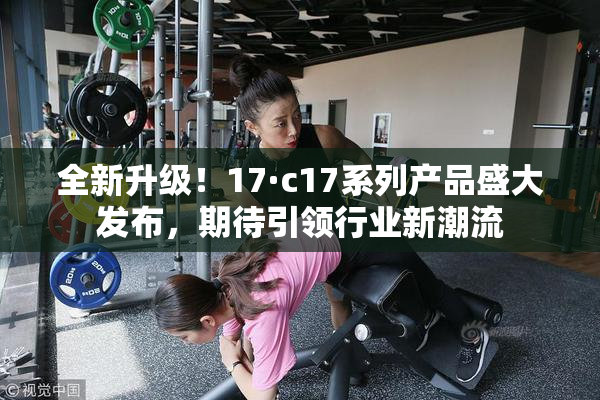 全新升级！17·c17系列产品盛大发布，期待引领行业新潮流
