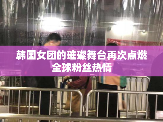 韩国女团的璀璨舞台再次点燃全球粉丝热情