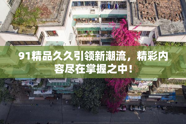 91精品久久引领新潮流，精彩内容尽在掌握之中！