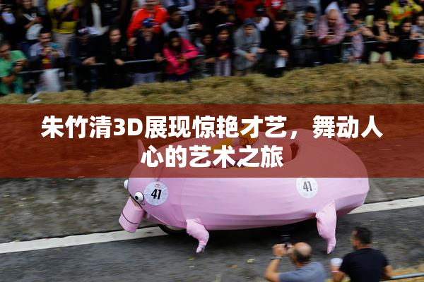 朱竹清3D展现惊艳才艺，舞动人心的艺术之旅