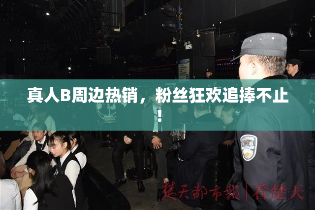 真人B周边热销，粉丝狂欢追捧不止！