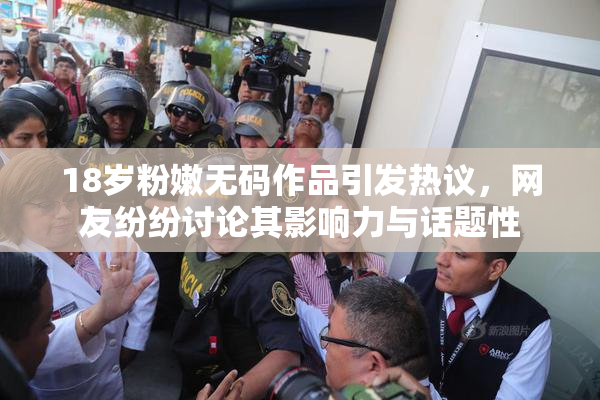 18岁粉嫩无码作品引发热议，网友纷纷讨论其影响力与话题性