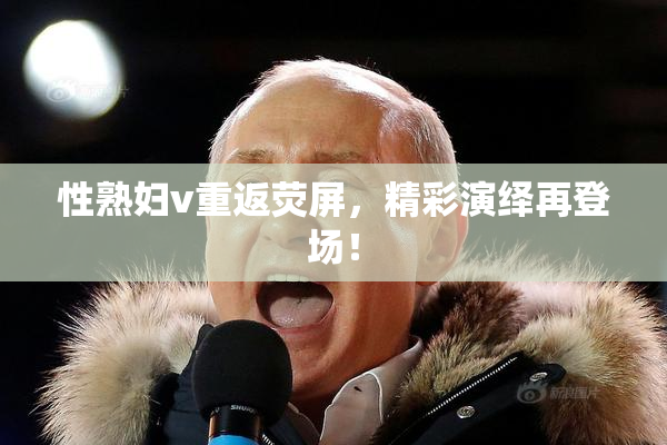 性熟妇v重返荧屏，精彩演绎再登场！