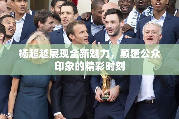 杨超越展现全新魅力，颠覆公众印象的精彩时刻