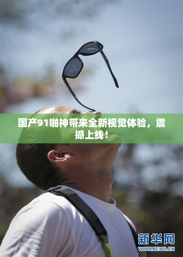 国产91啪神带来全新视觉体验，震撼上线！
