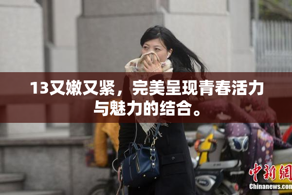 13又嫩又紧，完美呈现青春活力与魅力的结合。