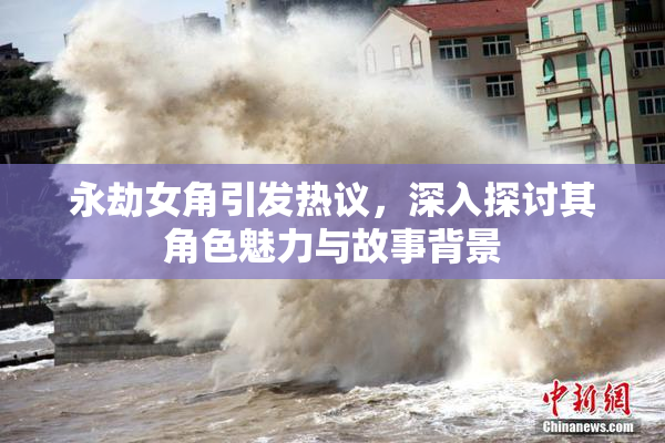 永劫女角引发热议，深入探讨其角色魅力与故事背景