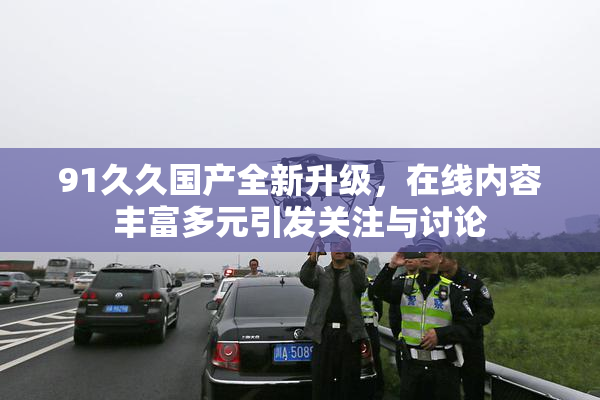 91久久国产全新升级，在线内容丰富多元引发关注与讨论