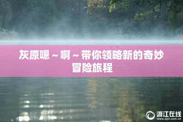 灰原嗯～啊～带你领略新的奇妙冒险旅程