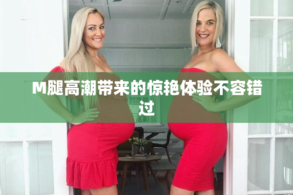 M腿高潮带来的惊艳体验不容错过