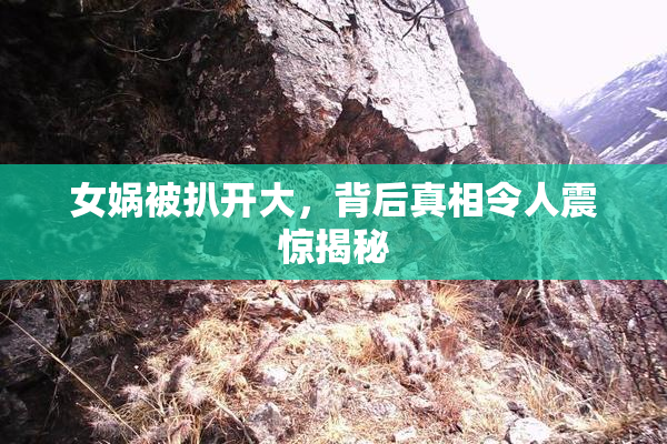 女娲被扒开大，背后真相令人震惊揭秘