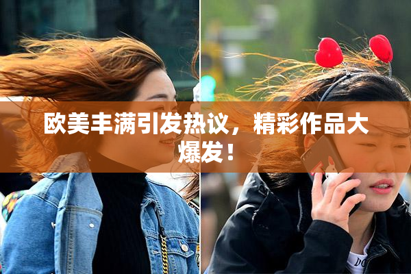 欧美丰满引发热议，精彩作品大爆发！