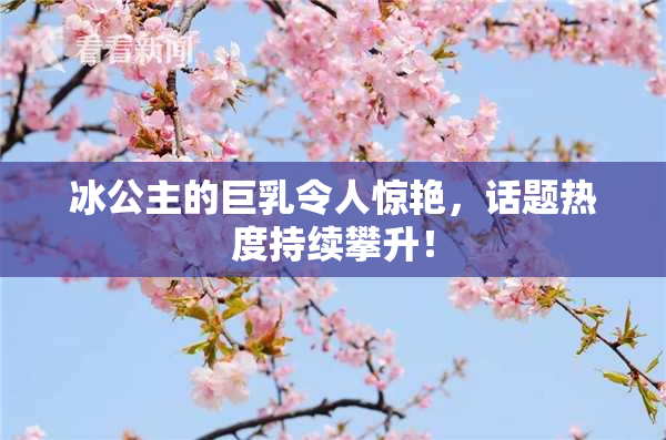 冰公主的巨乳令人惊艳，话题热度持续攀升！
