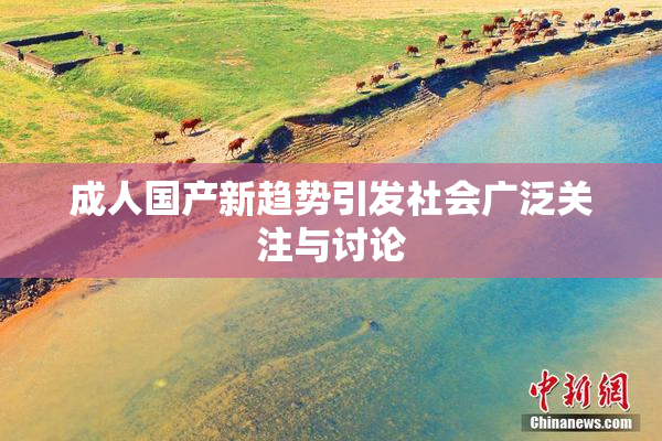 成人国产新趋势引发社会广泛关注与讨论