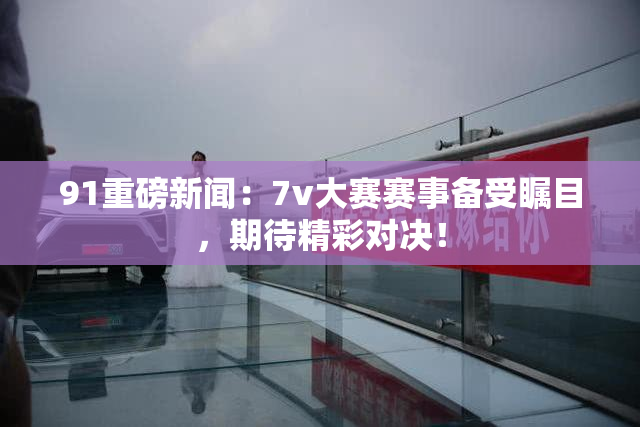 91重磅新闻：7v大赛赛事备受瞩目，期待精彩对决！