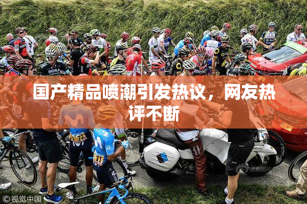 国产精品喷潮引发热议，网友热评不断