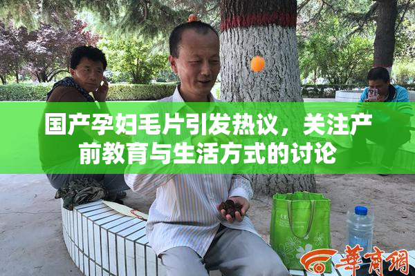 国产孕妇毛片引发热议，关注产前教育与生活方式的讨论