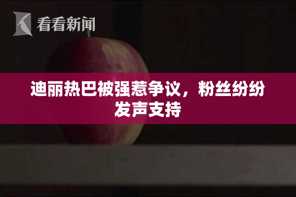 迪丽热巴被强惹争议，粉丝纷纷发声支持