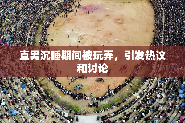 直男沉睡期间被玩弄，引发热议和讨论