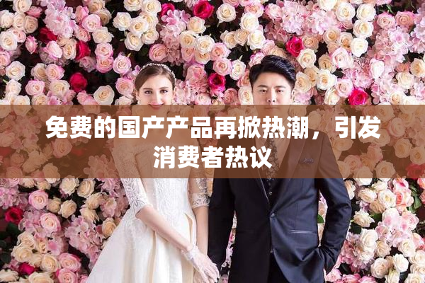 免费的国产产品再掀热潮，引发消费者热议
