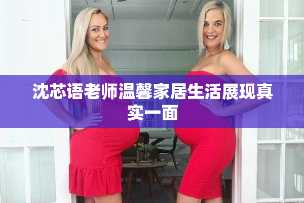 沈芯语老师温馨家居生活展现真实一面