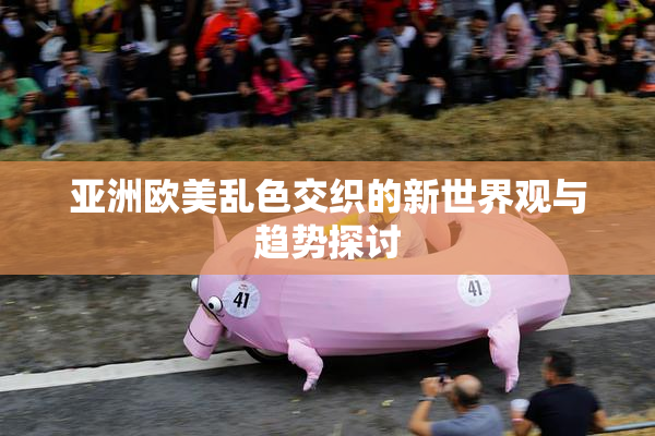 亚洲欧美乱色交织的新世界观与趋势探讨