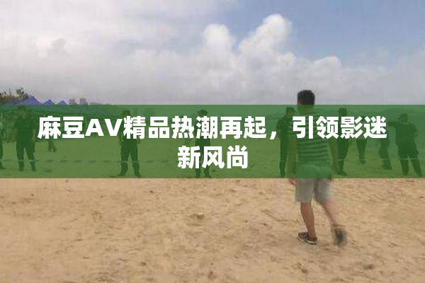 麻豆AV精品热潮再起，引领影迷新风尚