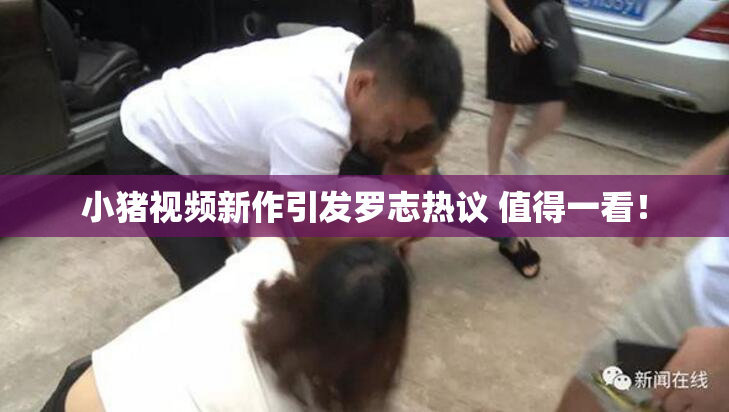 小猪视频新作引发罗志热议 值得一看！