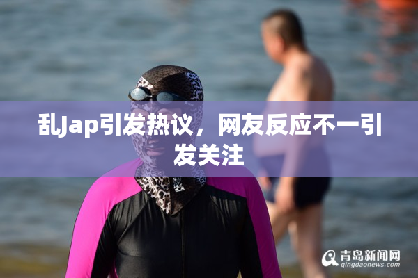 乱Jap引发热议，网友反应不一引发关注