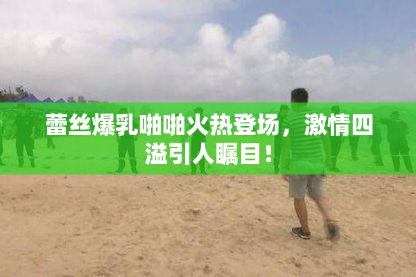 蕾丝爆乳啪啪火热登场，激情四溢引人瞩目！
