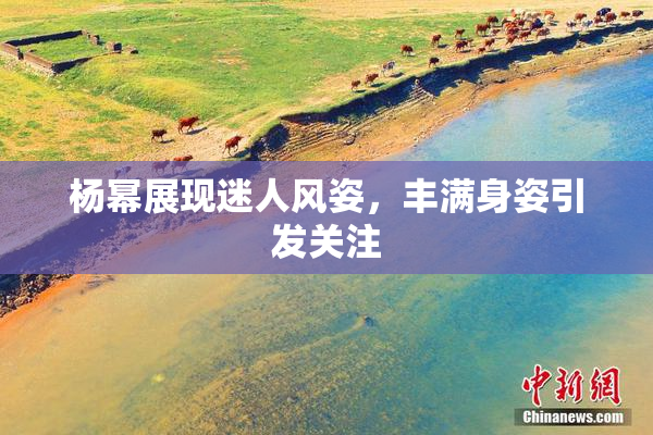 杨幂展现迷人风姿，丰满身姿引发关注