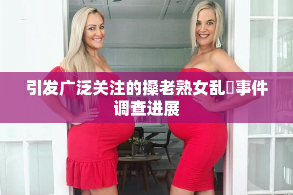 引发广泛关注的搡老熟女乱婬事件调查进展
